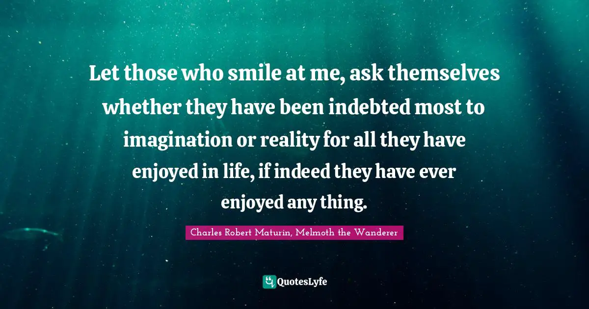 Let those who smile at me, ask themselves whether they have been indebted most to imagination or reality for all they have enjoyed in life, if indeed they have ever enjoyed any thing.