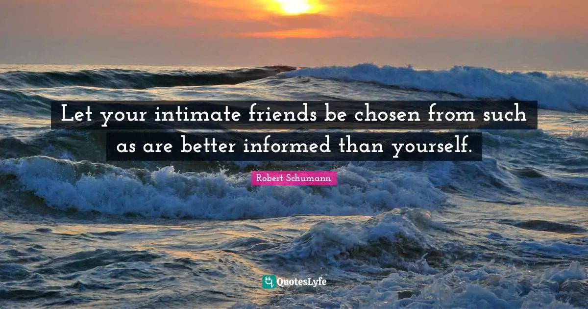 Let your intimate friends be chosen from such as are better informed than yourself.