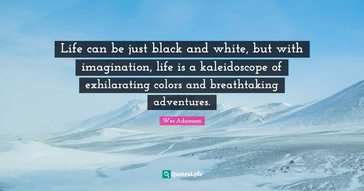 Life can be just black and white, but with imagination, life is a kaleidoscope of exhilarating colors and breathtaking adventures.