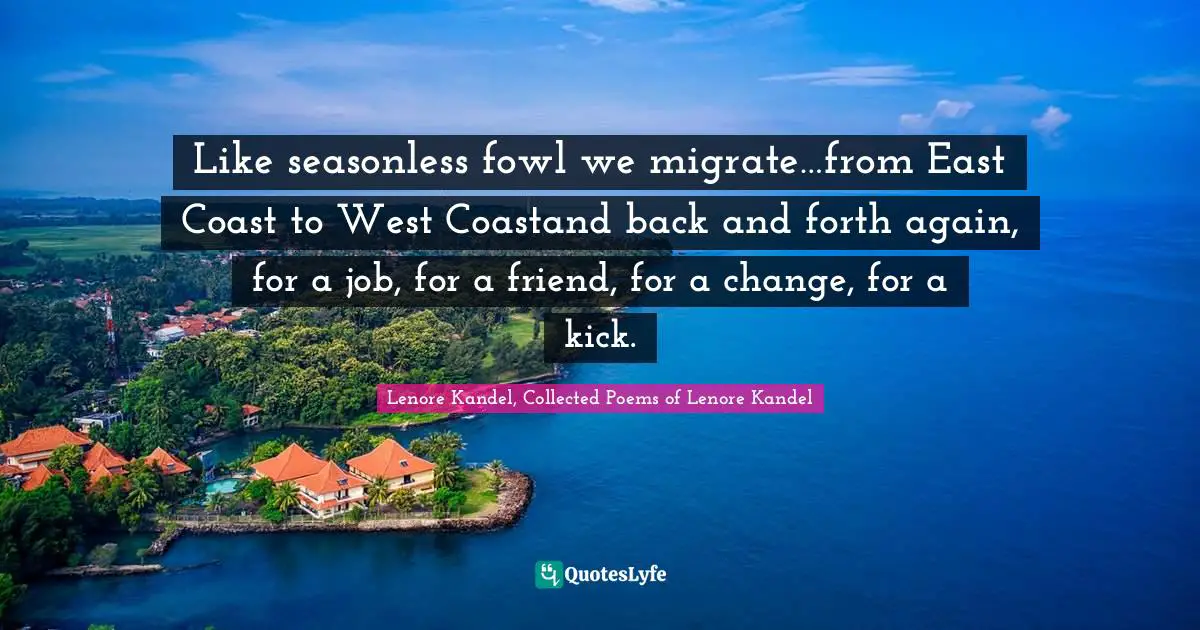 Lenore Kandel, Collected Poems Of Lenore Kandel Quotes: "Like seasonless fowl we migrate…from East Coast to West Coastand back and forth again, for a job, for a friend, for a change, for a kick."