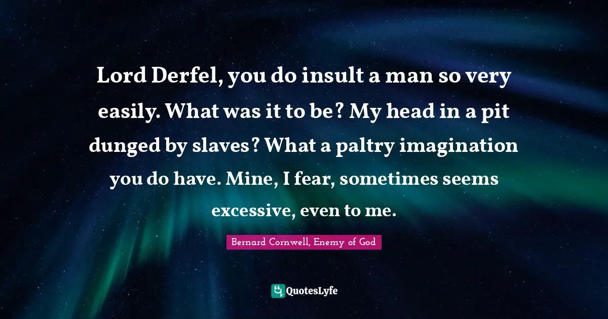 Lord Derfel, you do insult a man so very easily. What was it to be? My head in a pit dunged by slaves? What a paltry imagination you do have. Mine, I fear, sometimes seems excessive, even to me.