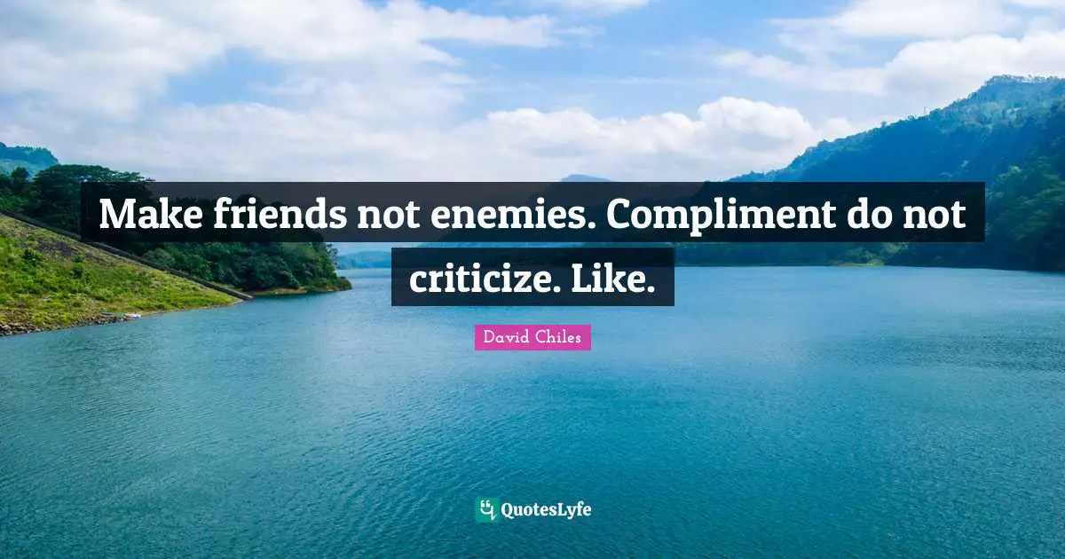 Make friends not enemies. Compliment do not criticize. Like.