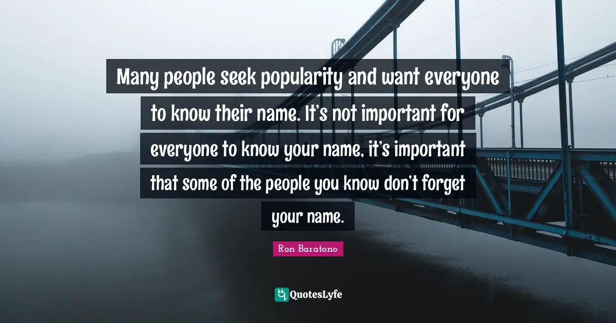 Many people seek popularity and want everyone to know their name. It’s not important for everyone to know your name, it’s important that some of the people you know don’t forget your name.