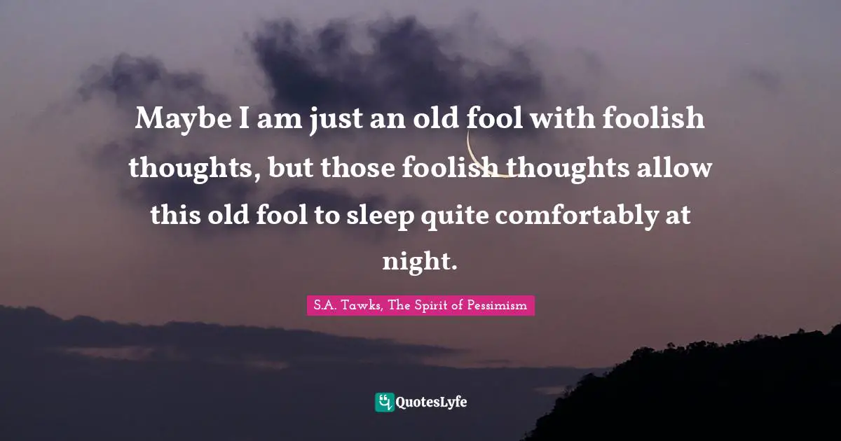 Maybe I am just an old fool with foolish thoughts, but those foolish thoughts allow this old fool to sleep quite comfortably at night.