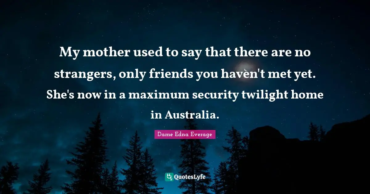 My mother used to say that there are no strangers, only friends you haven't met yet. She's now in a maximum security twilight home in Australia.