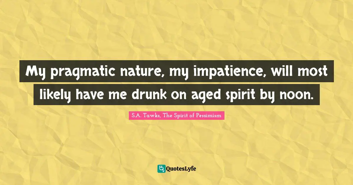 My pragmatic nature, my impatience, will most likely have me drunk on aged spirit by noon.