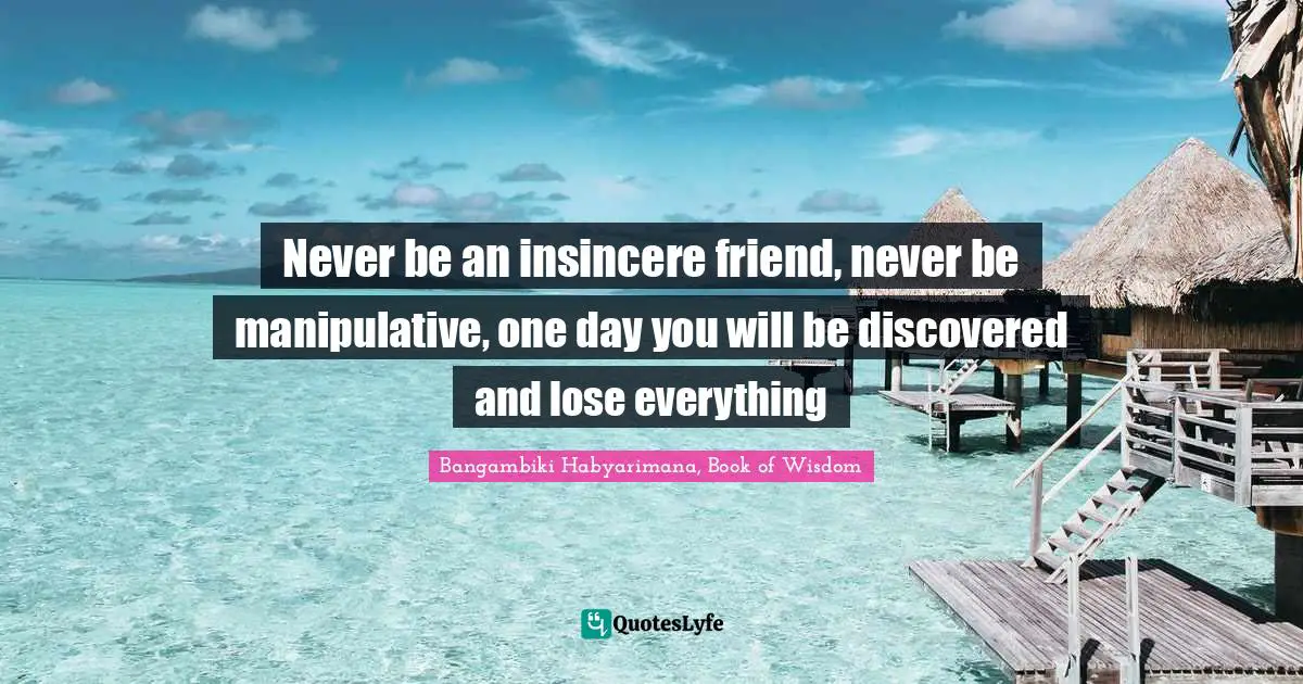 Never be an insincere friend, never be manipulative, one day you will be discovered and lose everything
