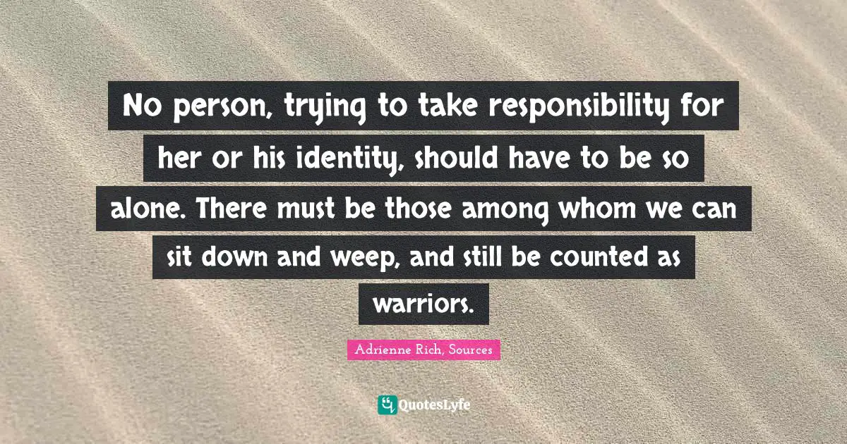 No person, trying to take responsibility for her or his identity, should have to be so alone. There must be those among whom we can sit down and weep, and still be counted as warriors.