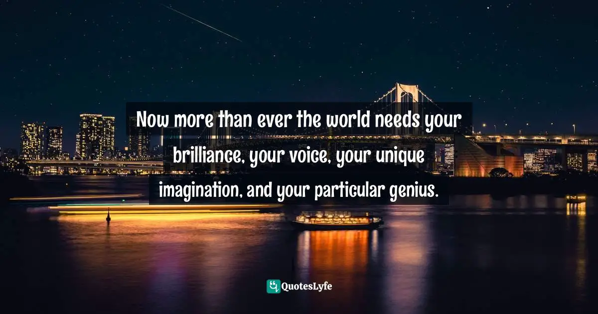 Now more than ever the world needs your brilliance, your voice, your unique imagination, and your particular genius.