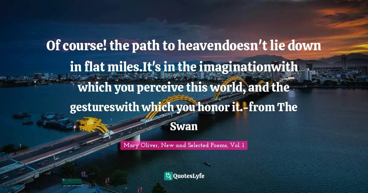 Of course! the path to heavendoesn't lie down in flat miles.It's in the imaginationwith which you perceive this world, and the gestureswith which you honor it.-from The Swan