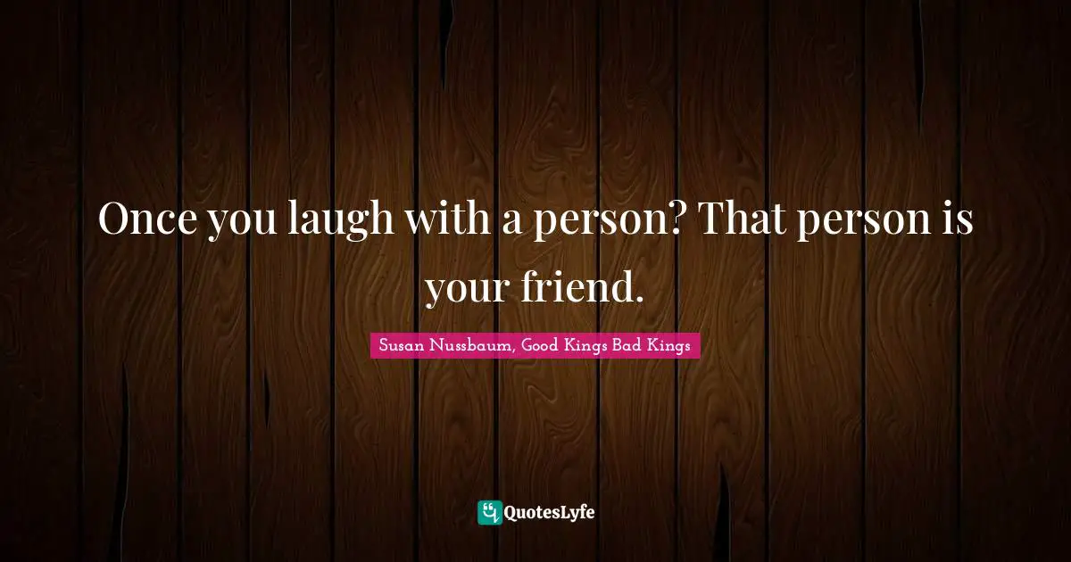Once you laugh with a person? That person is your friend.