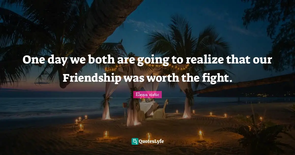 One day we both are going to realize that our Friendship was worth the fight.