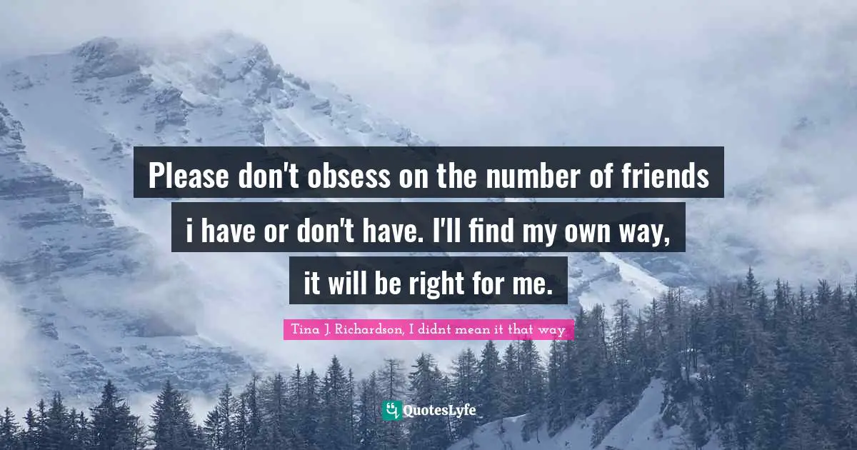 Please don't obsess on the number of friends i have or don't have. I'll find my own way, it will be right for me.