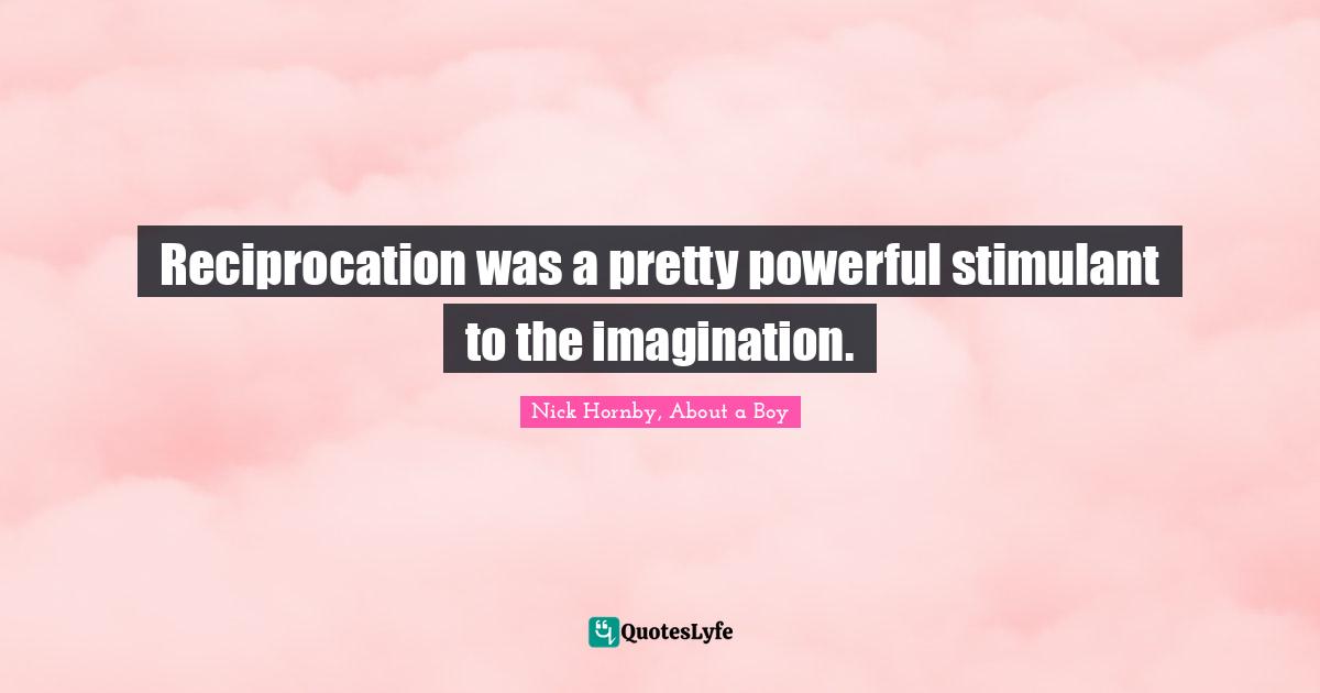 Reciprocation was a pretty powerful stimulant to the imagination.