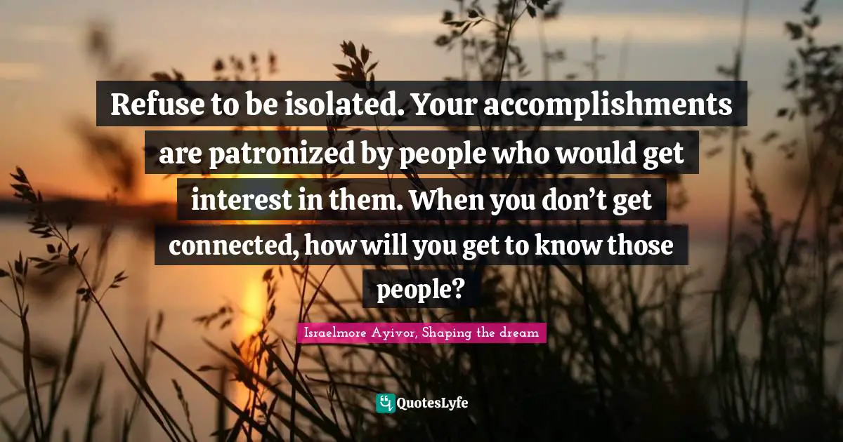 Israelmore Ayivor, Shaping the dream Quotes: Refuse to be isolated. Your accomplishments are patronized by people who would get interest in them. When you don’t get connected, how will you get to know those people?
