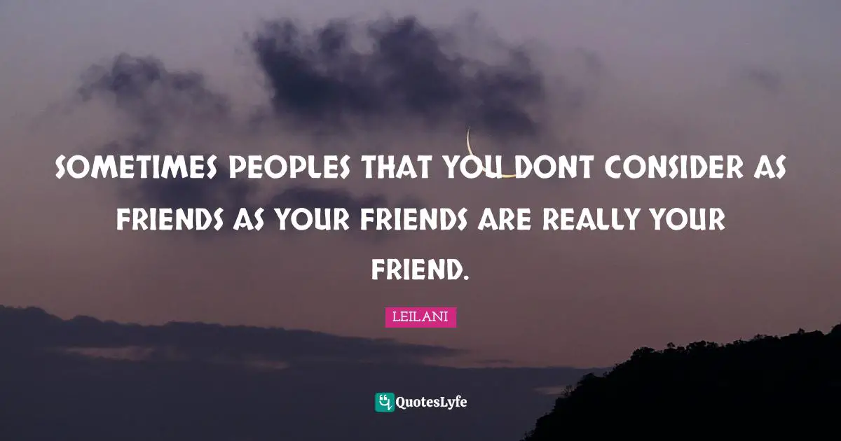 SOMETIMES PEOPLES THAT YOU DONT CONSIDER AS FRIENDS AS YOUR FRIENDS ARE REALLY YOUR FRIEND.