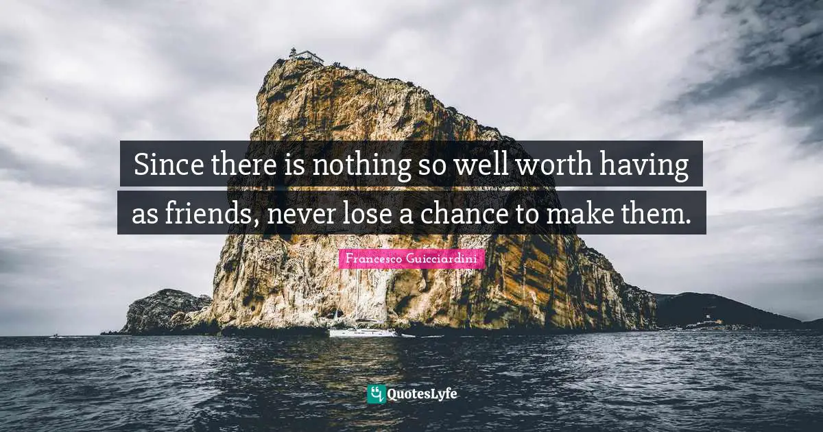 Since there is nothing so well worth having as friends, never lose a chance to make them.
