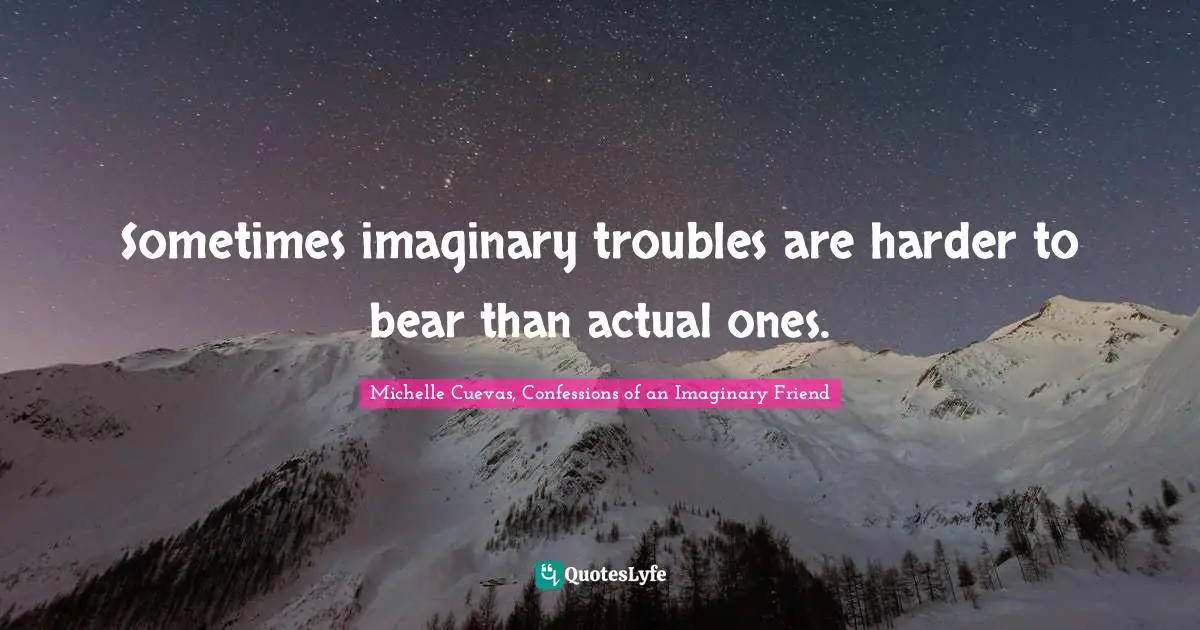 Sometimes imaginary troubles are harder to bear than actual ones.
