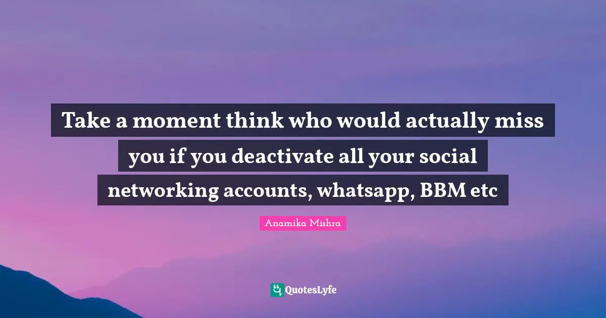 Take a moment think who would actually miss you if you deactivate all your social networking accounts, whatsapp, BBM etc
