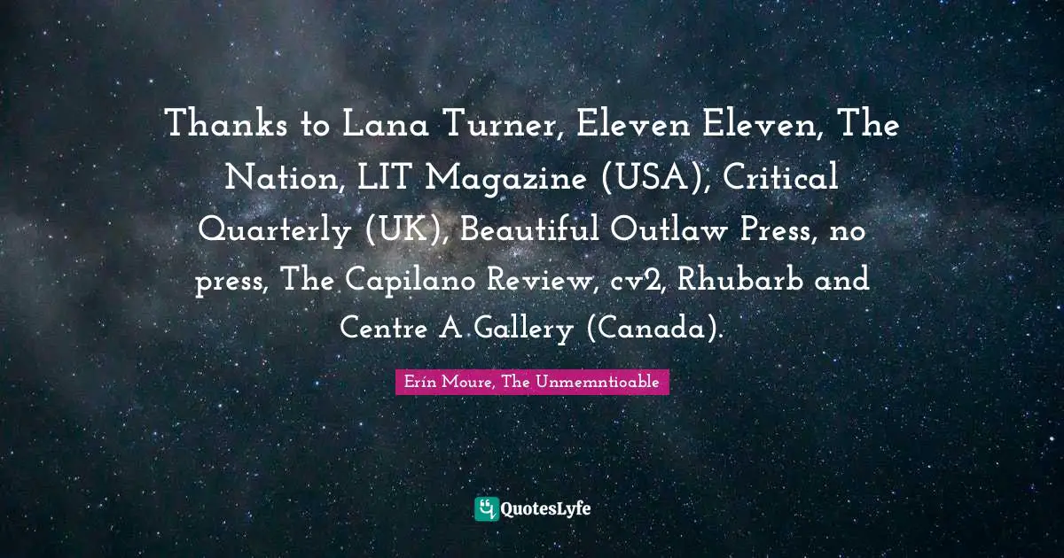 Thanks to Lana Turner, Eleven Eleven, The Nation, LIT Magazine (USA), Critical Quarterly (UK), Beautiful Outlaw Press, no press, The Capilano Review, cv2, Rhubarb and Centre A Gallery (Canada).