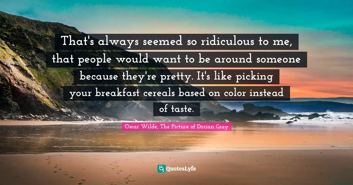 That's always seemed so ridiculous to me, that people would want to be around someone because they're pretty. It's like picking your breakfast cereals based on color instead of taste.