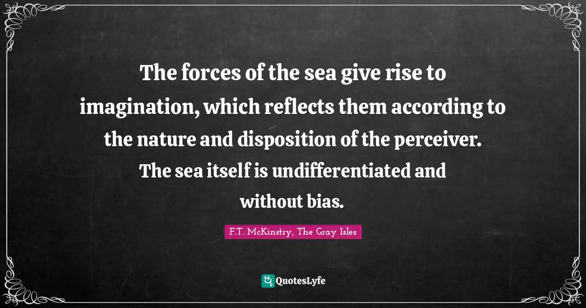 The forces of the sea give rise to imagination, which reflects them according to the nature and disposition of the perceiver. The sea itself is undifferentiated and without bias.