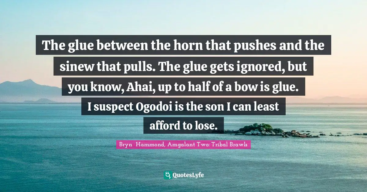 The glue between the horn that pushes and the sinew that pulls. The glue gets ignored, but you know, Ahai, up to half of a bow is glue. I suspect Ogodoi is the son I can least afford to lose.