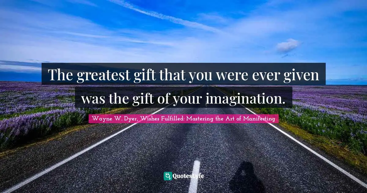 The greatest gift that you were ever given was the gift of your imagination.
