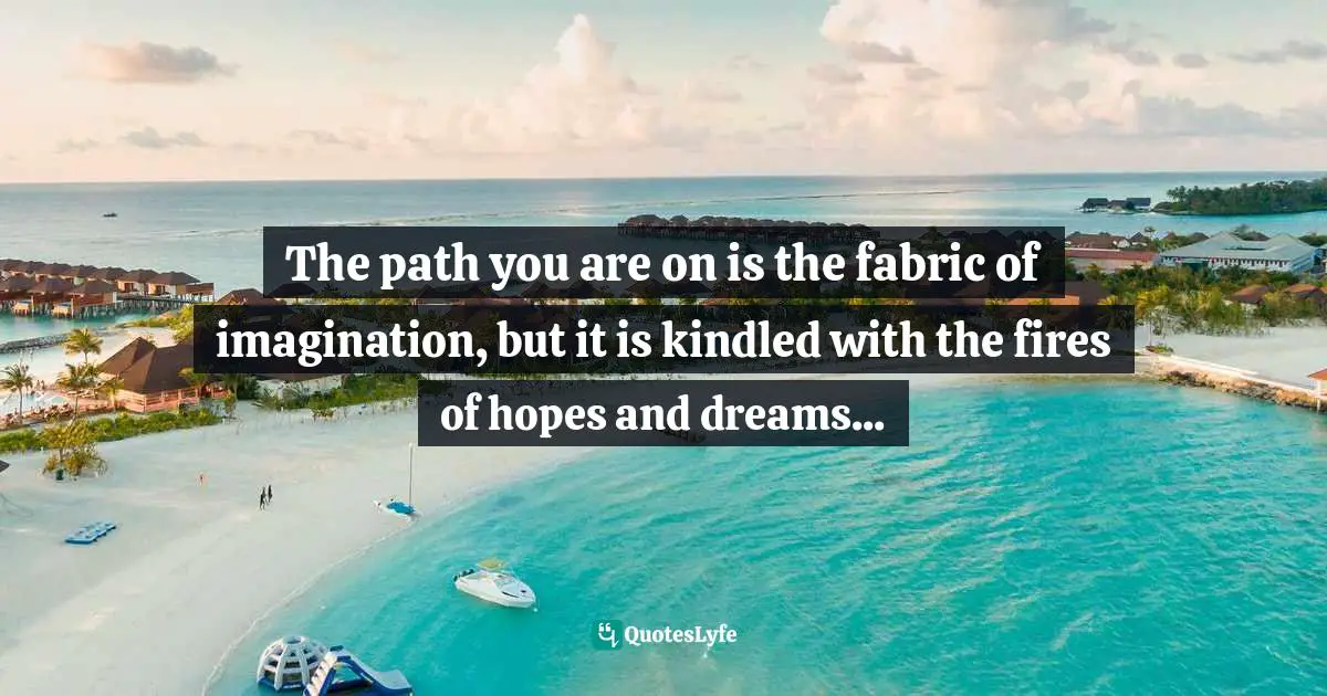 The path you are on is the fabric of imagination, but it is kindled with the fires of hopes and dreams...