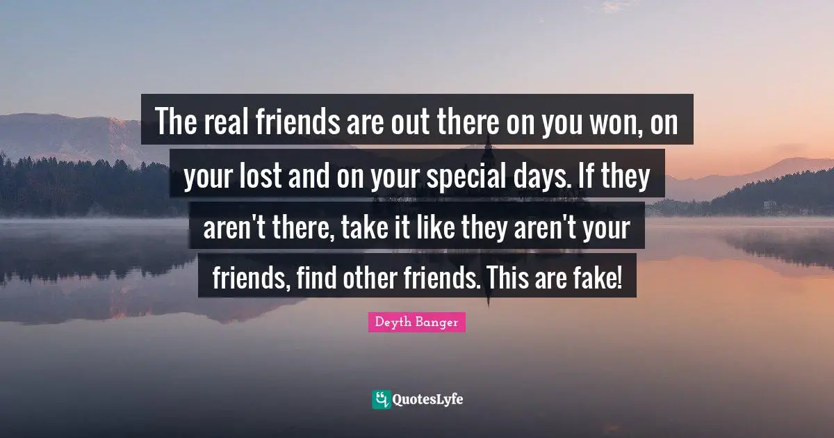 The real friends are out there on you won, on your lost and on your special days. If they aren't there, take it like they aren't your friends, find other friends. This are fake!