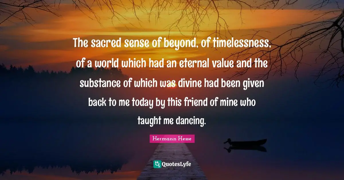 The sacred sense of beyond, of timelessness, of a world which had an eternal value and the substance of which was divine had been given back to me today by this friend of mine who taught me dancing.