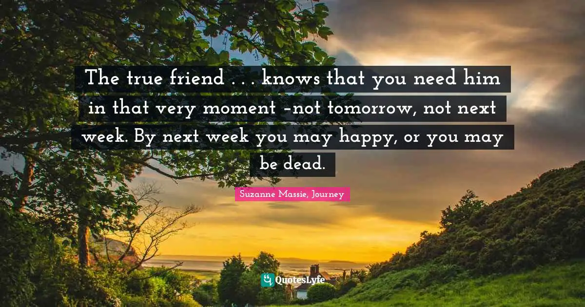 The true friend . . . knows that you need him in that very moment –not tomorrow, not next week. By next week you may happy, or you may be dead.