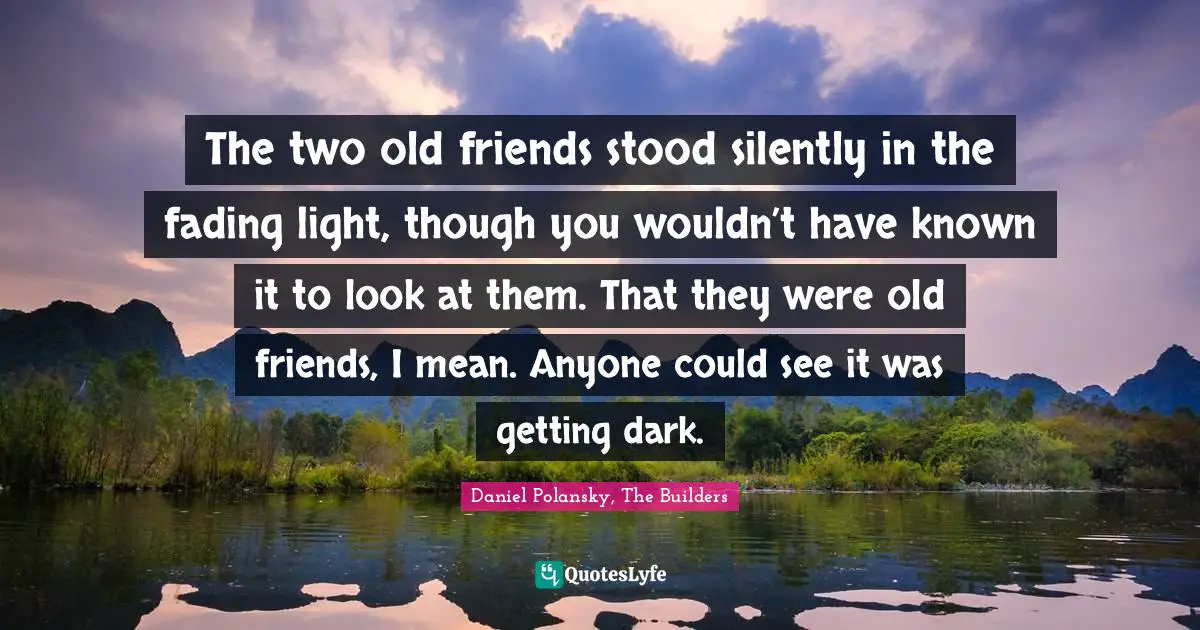 The two old friends stood silently in the fading light, though you wouldn’t have known it to look at them. That they were old friends, I mean. Anyone could see it was getting dark.