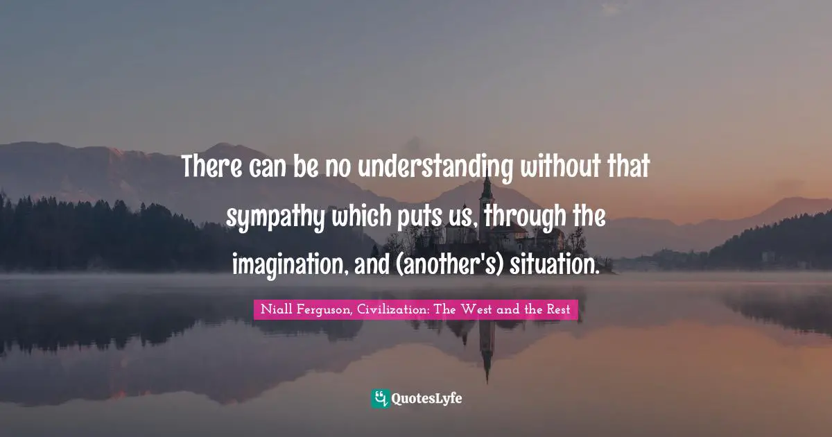 There can be no understanding without that sympathy which puts us, through the imagination, and (another's) situation.