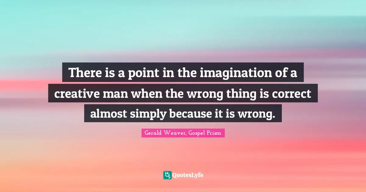 There is a point in the imagination of a creative man when the wrong thing is correct almost simply because it is wrong.