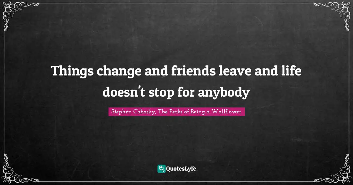 Things change and friends leave and life doesn't stop for anybody
