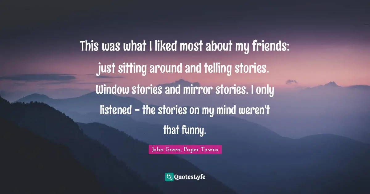 This was what I liked most about my friends: just sitting around and telling stories. Window stories and mirror stories. I only listened - the stories on my mind weren't that funny.