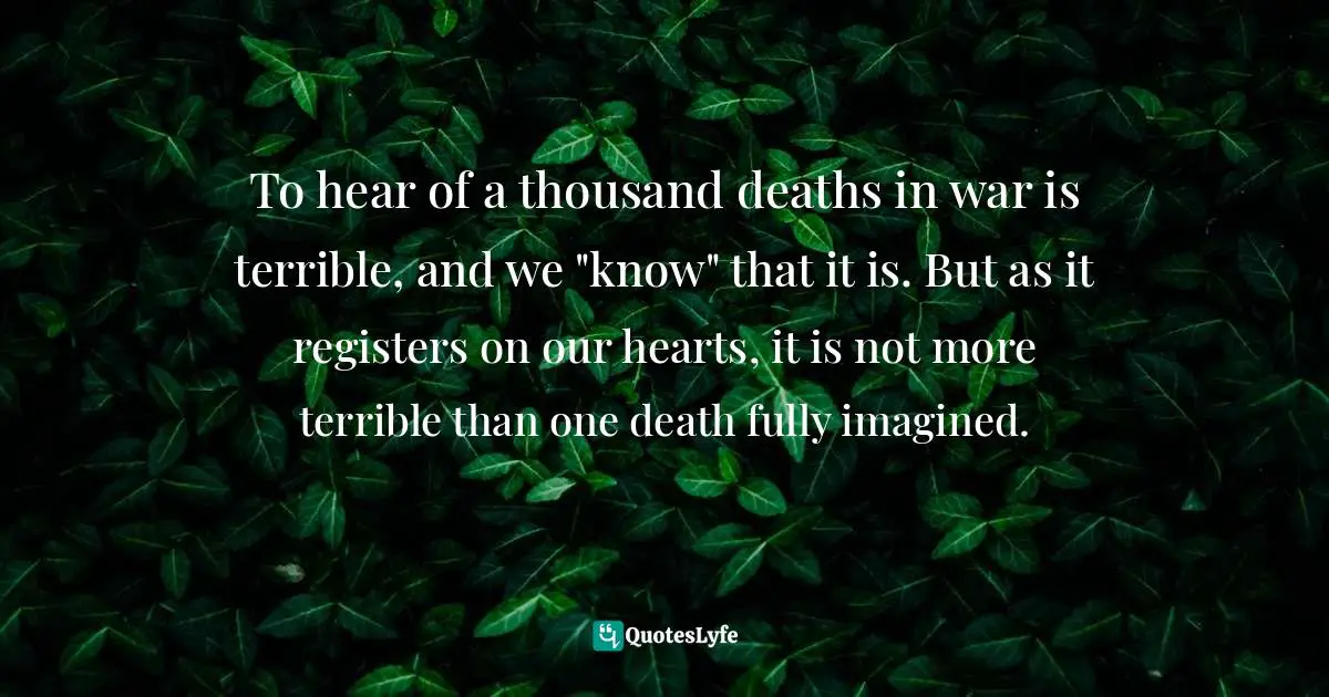 To hear of a thousand deaths in war is terrible, and we "know" that it is. But as it registers on our hearts, it is not more terrible than one death fully imagined.