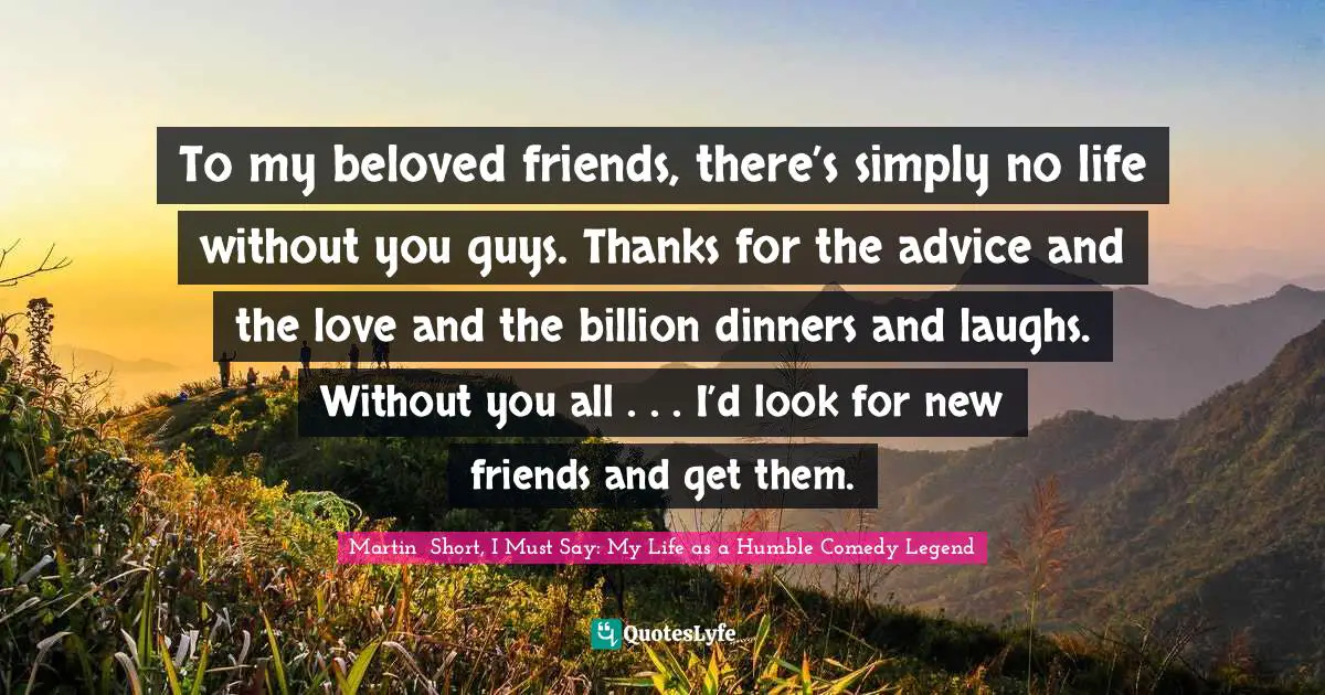 To my beloved friends, there’s simply no life without you guys. Thanks for the advice and the love and the billion dinners and laughs. Without you all . . . I’d look for new friends and get them.