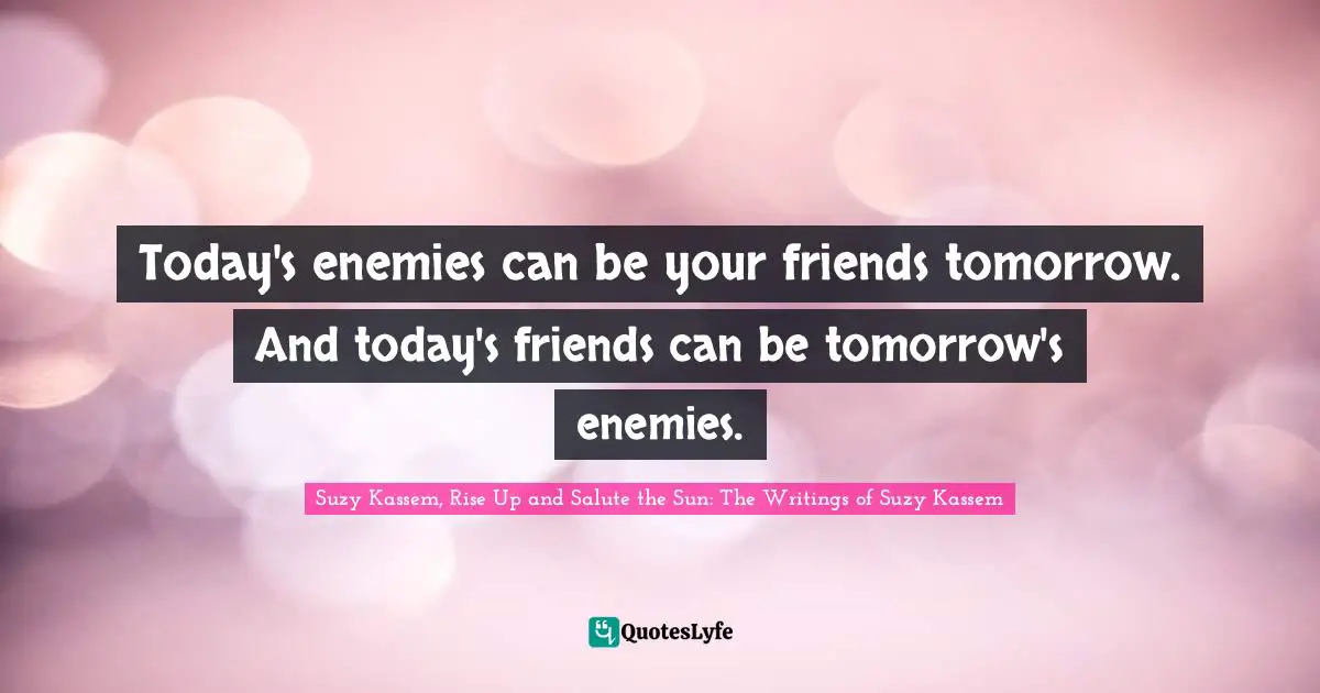Today's enemies can be your friends tomorrow. And today's friends can be tomorrow's enemies.