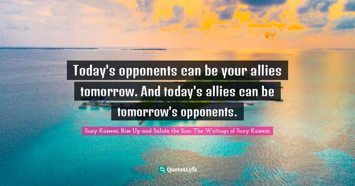 Today's opponents can be your allies tomorrow. And today's allies can be tomorrow's opponents.