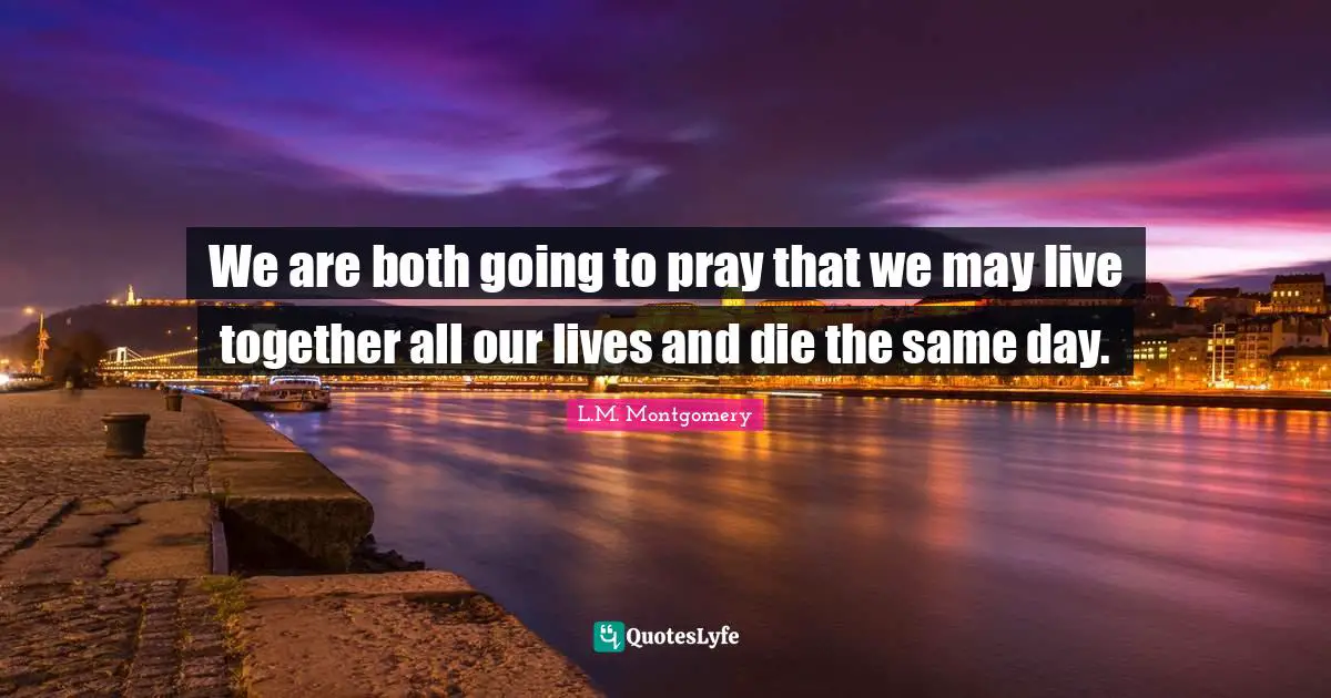 We are both going to pray that we may live together all our lives and die the same day.