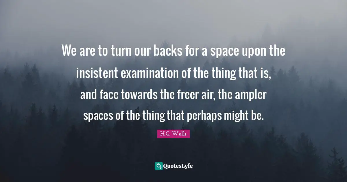 We are to turn our backs for a space upon the insistent examination of the thing that is, and face towards the freer air, the ampler spaces of the thing that perhaps might be.