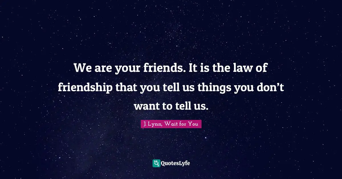 We are your friends. It is the law of friendship that you tell us things you don’t want to tell us.