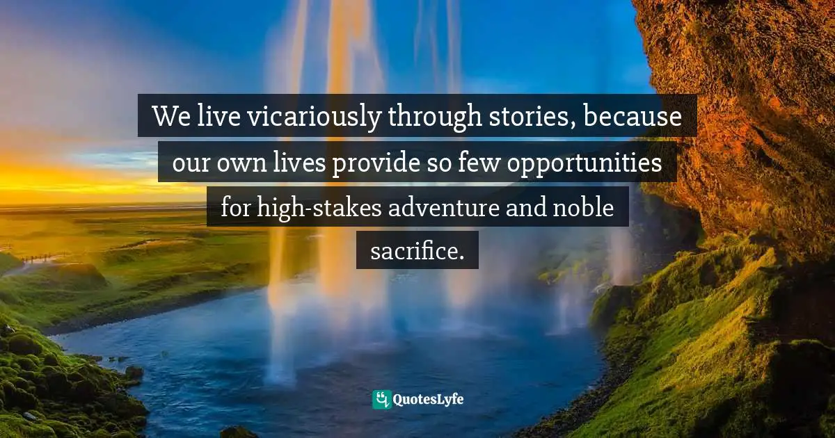 We live vicariously through stories, because our own lives provide so few opportunities for high-stakes adventure and noble sacrifice.