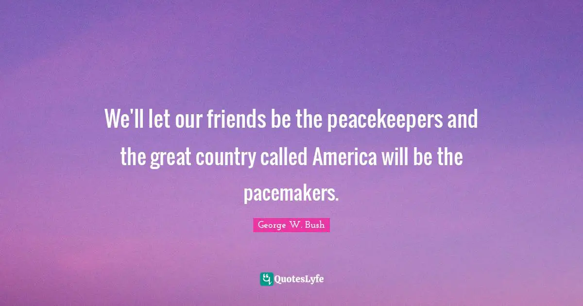 Bushism Quotes: "We'll let our friends be the peacekeepers and the great country called America will be the pacemakers."