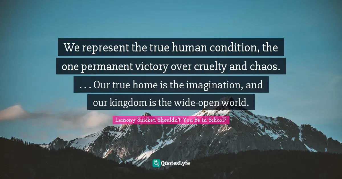 We represent the true human condition, the one permanent victory over cruelty and chaos. . . . Our true home is the imagination, and our kingdom is the wide-open world.