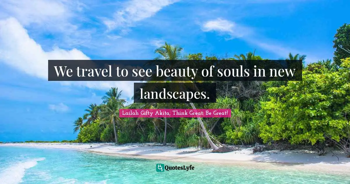 We travel to see beauty of souls in new landscapes.