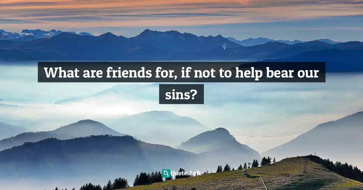 What are friends for, if not to help bear our sins?
