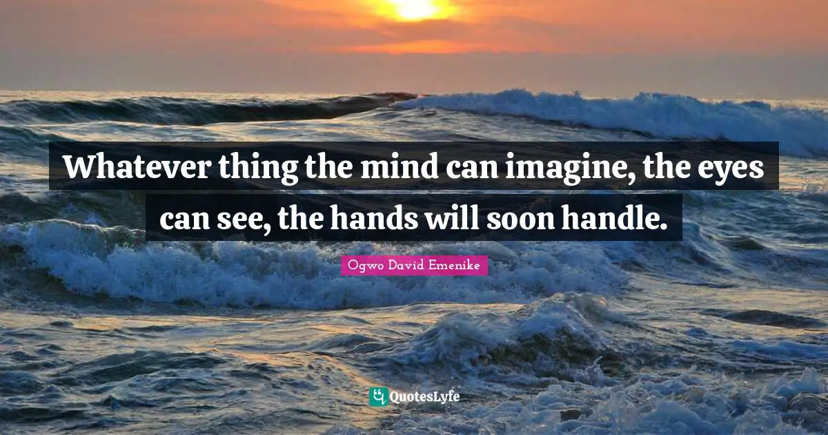 Whatever thing the mind can imagine, the eyes can see, the hands will soon handle.